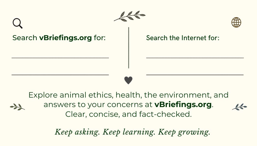 Back of outreach card with two blank spaces for personalized recommendations. Left side: “Search vBriefings.org for:” with two lines to write on. Right side: “Search the Internet for:” with two lines to write on. Below: “Explore animal ethics, health, the environment, and answers to your concerns at vBriefings.org. Clear, concise, and fact-checked.” Bottom text: “Keep asking. Keep learning. Keep growing.”